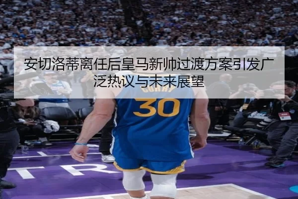 安切洛蒂离任后皇马新帅过渡方案引发广泛热议与未来展望
